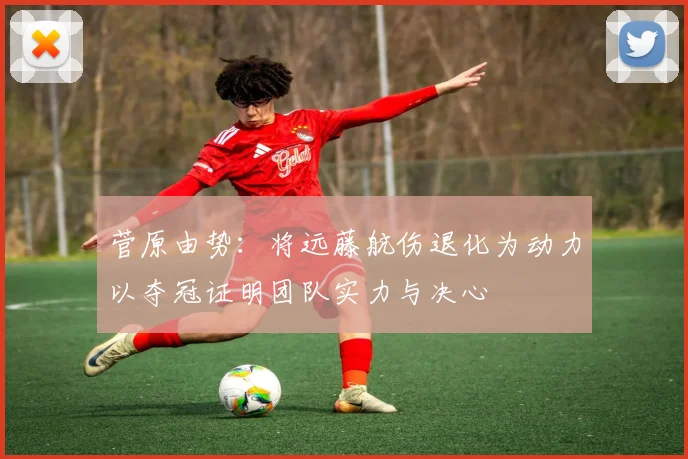 菅原由势：将远藤航伤退化为动力以夺冠证明团队实力与决心